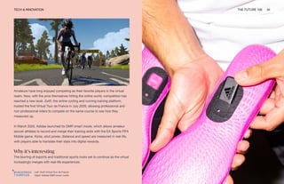 TECH & INNOVATION THE FUTURE 100 34
Left: Zwift Virtual Tour de France
Right: Adidas GMR smart insole
Amateurs have long enjoyed competing as their favorite players in the virtual
realm. Now, with the pros themselves hitting the online world, competition has
reached a new level. Zwift, the online cycling and running training platform,
hosted the first Virtual Tour de France in July 2020, allowing professional and
non-professional riders to compete on the same course to see how they
measured up.
In March 2020, Adidas launched its GMR smart insole, which allows amateur
soccer athletes to record and merge their training skills with the EA Sports FIFA
Mobile game. Kicks, shot power, distance and speed are measured in real life,
with players able to translate their stats into digital rewards.
Why it’s interesting
The blurring of esports and traditional sports looks set to continue as the virtual
increasingly merges with real-life experiences.
 