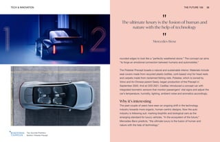 TECH & INNOVATION THE FUTURE 100 36
Top: Hyundai Prophecy
Bottom: Polestar Precept
rounded edges to look like a “perfectly weathered stone.” The concept car aims
“to forge an emotional connection between humans and automobiles.”
The Polestar Precept boasts a natural and sustainable interior. Materials include
seat covers made from recycled plastic bottles, cork-based vinyl for head rests
and carpets made from reclaimed fishing nets. Polestar, which is owned by
Volvo and its Chinese parent Geely, began production of the Precept in
September 2020. And at CES 2021, Cadillac introduced a concept car with
integrated biometric sensors that monitor passengers’ vital signs and adjust the
car’s temperature, humidity, lighting, ambient noise and aromatics accordingly.
Why it’s interesting
The past couple of years have seen an ongoing shift in the technology
industry towards more organic, human-centric designs. Now the auto
industry is following suit, marking biophilic and biological cars as the
emerging standard for luxury vehicles. “In the ecosystem of the future,”
Mercedes-Benz predicts, “the ultimate luxury is the fusion of human and
nature with the help of technology.”
"
The ultimate luxury is the fusion of human and
nature with the help of technology
"
Mercedes-Benz
 