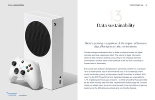 TECH & INNOVATION THE FUTURE 100 37
Xbox Series S
Data sustainability
There’s growing recognition of the impact of humans’
digital footprint on the environment.
Climate-change conversations tend to fixate on physical waste, but digital
activities also have a significant effect. The volume of digital information
stored at data centers is swelling, accounting for 2% of global electricity
consumption, and that figure could quadruple to 8% by 2030, according to
figures cited by Bloomberg.
Every email sent and every Google search performed, whether on a computer
or on a mobile phone, has an environmental cost. In an increasingly online
world, that burden mounts up like waste in landfill. According to a March 2019
report by the Shift Project think tank, digital technologies are responsible for
3.7% of global greenhouse gas emissions—a similar amount to those generated
by the airline industry (see trend #25, Decarbonized aviation, page 59). Console
waste is a related issue, due to the minerals used in the manufacture of gaming
systems and the difficulties around safe and eco-friendly disposal.
 