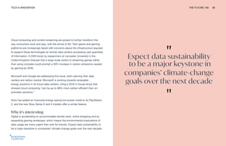 TECH & INNOVATION THE FUTURE 100 38
Cloud computing and content streaming are poised to further transform the
way consumers work and play, with the arrival of 5G. Tech giants and gaming
platforms are increasingly faced with concerns about the infrastructure required
to support these technologies at remote data centers processing vast quantities
of information. A 2020 study by researchers at Lancaster University in the
United Kingdom forecast that a large-scale switch to streaming games rather
than using consoles could prompt a 30% increase in carbon emissions caused
by gaming by 2030.
Microsoft and Google are addressing this issue, both claiming their data
centers are carbon neutral. Microsoft is working towards renewable
energy solutions in its Azure data centers, citing a 2018 in-house study that
showed cloud computing “can be up to 98% more carbon efficient than on-
premises solutions.”
Sony has added an improved energy-saving low-power mode to its PlayStation
5, and the new Xbox Series S and X models offer a similar feature.
Why it’s interesting
Digital is accelerating to accommodate remote work, online shopping and an
expanding gaming landscape, which means the environmental implications of
data usage are more urgent than ever for brands. Expect data sustainability to
be a major keystone in companies’ climate-change goals over the next decade.
"
Expect data sustainability
to be a major keystone in
companies’ climate-change
goals over the next decade
"
 