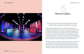 TECH & INNOVATION THE FUTURE 100 40
League of Legends World Championship
Mixed realities
Step aside, virtual reality and augmented reality—
mixed reality is the next big thing in gaming.
Unlike augmented reality (AR) and virtual reality (VR), mixed reality (MR)
integrates real-world objects within a virtual world to create new environments
for gameplay. Limitations such as VR’s bulky and expensive equipment and
AR’s reliance on mobile devices have cleared a path for MR, with its ability to
blur the lines between online and offline spaces. Its adaptability and ease of
use are quickly making it a rising star in the gaming world. The MR market was
valued at $382.6 million in 2019, according to Mordor Intelligence, and is set to
grow at a rapid pace, thanks to improvements in hardware and software.
The League of Legends World Championship has taken place in arenas around
the world since 2011, with massive in-person audiences as well as those
watching online. For the 2020 tournament, however—along with most things
last year—the live event had to adapt due to the pandemic. Riot Games, the
developer of League of Legends, created a high-tech MR stage to provide an
 