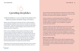 TECH & INNOVATION THE FUTURE 100 42
Upending deepfakes
Artificial intelligence is increasingly being deployed to
fight back against deepfake images and videos.
Whether they’re disseminated by pranksters and trolls or political operatives
and propagandists, deepfakes can be confusing to the public and corrosive to
the social fabric. These tools of disinformation are a downside of today’s highly
sophisticated applications of artificial intelligence (AI), but AI itself is the main
weapon being used to disable them.
When it comes to deepfakes of famous people, AI technology can “learn”
a person’s typical movements and gestures, and compare these with the
suspected deepfake to identify inconsistencies. In September 2020, Microsoft
launched Microsoft Video Authenticator, a new AI-powered tool that scans an
image or video and gives the viewer a percentage estimate of how likely it is
that the content is a deepfake. The technology identifies signs of deepfakery
that may not be discernible to the viewer, detecting grayscale elements or
blurred boundaries between two images that have been blended.
Authentication tools are also becoming prevalent. Microsoft’s Azure now allows
content creators to embed certificates and hashes within content, which can
then be read and authenticated. Blockchain timestamps are another emerging
application. These act as “digital fingerprints,” allowing users to trace and verify
the origin of the content and any subsequent modifications.
However, Facebook’s June 2020 Deepfake Detection Challenge, a
competition that invited participants to test their models against real-world
examples, suggests AI still leaves much to be desired when it comes to
accurately picking out deepfakes. The winning algorithm managed an
accuracy rate of just over 65%.
South Park creators Trey Parker and Matt Stone struck their own blow against
deepfakes by satirizing the genre. Their YouTube “Sassy Justice” series,
released in October 2020, uses manipulated images of Donald Trump, Ivanka
Trump, Jared Kushner, Michael Caine and Mark Zuckerberg to tell a story about
a local news reporter (with Donald Trump’s face) investigating—you guessed
it—deepfakes. “We just wanted to make fun of it because it makes it less scary,”
Stone told the New York Times.
Why it’s interesting
Misinformation surrounding COVID-19 and the 2020 US presidential election
has heightened the need for robust solutions around maintaining a trustworthy
digital ecosystem. However, dealing with synthetic media raises new questions
and challenges around the appropriate boundaries between free expression
and censorship.
 