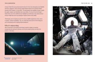 TECH & INNOVATION THE FUTURE 100 44
Left: Microsoft Azure Space
Right: NASA
Amazon Web Services announced the launch of its new Aerospace and Satellite
Solutions segment, led by former United States Space Force director Major
General Clint Crosier, in June 2020. “The aerospace and satellite industry needs
the agility, speed, and flexibility that cloud offers. It’s one of the first things I
heard from a lot of my defense and intelligence customers in the space arena,”
Amazon Web Services vice president Teresa Carlson told CNBC.
“Eventually we’re all going to want the Hulu or Netflix experience when we’re
in space,” Carlson predicted. “So, you need that same kind of technology as
you’re developing and creating these programs.”
Why it’s interesting
With investment in the space technology industry rapidly increasing,
companies are looking to develop commercial opportunities and become
leaders in the field.
 