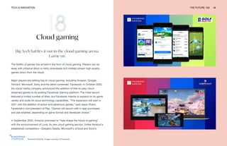 TECH & INNOVATION THE FUTURE 100 46
Facebook Gaming. Images courtesy of Facebook
Cloud gaming
Big Tech battles it out in the cloud gaming arena.
Game on.
The Netflix of games has arrived in the form of cloud gaming. Players can do
away with physical discs or hefty downloads and instead stream high-quality
games direct from the cloud.
Major players are betting big on cloud gaming, including Amazon, Google,
Tencent, Microsoft, Sony and the latest contender, Facebook. In October 2020,
the social media company announced the addition of free-to-play cloud-
streamed games to its existing Facebook Gaming platform. The initial launch
featured a limited number of titles, but Facebook intends to expand on its game
variety and scale its cloud technology capabilities. “The expansion will start in
2021 with the addition of action and adventure games,” said Jason Rubin,
Facebook’s vice president of Play. “Games will launch with in-app purchases
and ads enabled, depending on game format and developer choice.”
In September 2020, Amazon promised to “help shape the future of gaming”
with the announcement of Luna, its new cloud gaming service. Unlike Amazon’s
established competitors—Google’s Stadia, Microsoft’s xCloud and Sony’s
 