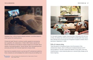 TECH & INNOVATION THE FUTURE 100 47
Left: Luna, Amazon’s new cloud gaming service. Image courtesy of Amazon
Right: Google’s Stadia
for more game releases. Google’s Stadia launched in November 2019 with only
22 titles, and offered over 100 by the end of 2020. And Microsoft’s Xbox Game
Pass Ultimate service announced over 150 games for players to stream when it
launched on September 14, 2020.
Why it’s interesting
These disruptions in the gaming industry mirror the evolution of the
entertainment industry, which is shifting from broadcast television to OTT
service platforms. The shift is drawing the attention of tech giants, which are
investing heavily in cloud-streamed games as on-demand play emerges as the
future of gaming.
PlayStation Now—which all require bespoke hardware, Luna allows players to
stream games from existing devices.
Chinese tech giant Tencent is working to quickly upgrade its cloud gaming
tech capabilities with collaborations. In March 2020, Reuters reported that
Tencent had teamed up with telecom company Huawei on an innovation lab to
develop a cloud gaming platform. Tencent Games’ Start cloud gaming service
previously partnered with American-based tech company Nvidia.
Much like the competitive trends in over-the-top (OTT) entertainment platforms,
these companies are acknowledging that content is king and are battling it out
 