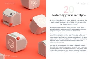 TECH & INNOVATION THE FUTURE 100 49
Yoto audio player
Protecting generation alpha
Having a digital presence has become ubiquitous and
increasingly unavoidable—what does this mean for
the youngest generation?
As more and more aspects of daily life take place online, the idea of data as
a cold and impersonal series of zeroes and ones is falling away. Instead, it is
being acknowledged as a deeply personal pillar of digital identity.
This is especially true for parents trying to manage their child’s digital presence.
Fifty-three percent of American parents (57% of moms, 48% of dads) with
children under 18 years old are “very concerned” about the privacy and security
of pictures of their children, while 58% of moms wish there were more security
and privacy options built into kids’ devices, according to research from
Wunderman Thompson Data.
Tech giants are still navigating how to put parents at ease when it comes to
their child’s digital footprint. Amazon’s answer has been to create a “safe space
in a walled garden” across the kid-friendly versions of its smart devices, as Fast
Company reported in September 2020. Facebook’s Messenger Kids tweaked
its parental controls in February 2020 to help adults manage their child’s privacy
 