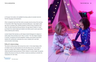 TECH & INNOVATION THE FUTURE 100 50
Yoto audio player
on the app more easily, and updated its privacy policy to include more kid-
friendly language and illustrations.
Other companies have built their entire concepts around privacy-first services.
In November 2020, Rego Payments introduced Mazoola, a new digital wallet
app that is compliant with COPPA (Children’s Online Privacy Protection Act)
rules. As well as teaching financial literacy, the app allows children to make
purchases from parent-approved retailers and deliver peer-to-peer payments,
while protecting their identity.
London-based Yoto teamed up with design studio Pentagram to release an
audio player that promises to put “kids in control.” The Yoto Player foregoes
a camera, microphone and ads altogether, instead using tactile smartcards,
loaded with audiobooks, podcasts and music, enabled with near-field
communication technology.
Why it’s interesting
The risks to online privacy start almost from birth. In the United States, 92%
of children have an online presence by the time they are two, according to
security company AVG, thanks in large part to “sharenting,” which sees
millennial parents sharing pictures of their children on social media. As parents
address the issues of privacy for children, brands are starting to consider the
implications for kids’ data.
 