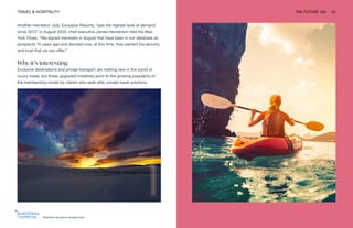 Manifest exclusive escape trips
TRAVEL & HOSPITALITY THE FUTURE 100 53
Another members’ club, Exclusive Resorts, “saw the highest level of demand
since 2013” in August 2020, chief executive James Henderson told the New
York Times. “We signed members in August that have been in our database as
prospects 10 years ago and decided now, at this time, they wanted the security
and trust that we can offer.”
Why it’s interesting
Exclusive destinations and private transport are nothing new in the world of
luxury travel, but these upgraded initiatives point to the growing popularity of
the membership model for clients who seek elite, private travel solutions.
 
