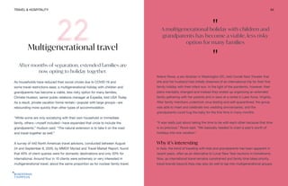TRAVEL & HOSPITALITY 54
Multigenerational travel
After months of separation, extended families are
now opting to holiday together.
As households have reduced their social circles due to COVID-19 and
some travel restrictions ease, a multigenerational holiday with children and
grandparents has become a viable, less risky option for many families,
Christie Hudson, senior public relations manager at Expedia, told USA Today.
As a result, private vacation home rentals—popular with large groups—are
rebounding more quickly than other types of accommodation.
“While some are only socializing with their own household or immediate
family, others—myself included—have expanded that circle to include the
grandparents,” Hudson said. “The natural extension is to take it on the road
and travel together as well.”
A survey of 440 North American travel advisors, conducted between August
24 and September 8, 2020, by MMGY Myriad and Travel Market Report, found
that 40% of client queries were for domestic destinations and only 20% for
international. Around four in 10 clients were extremely or very interested in
multigenerational travel, about the same proportion as for nuclear family travel.
Arlene Rowe, a law librarian in Washington DC, told Condé Nast Traveler that
she and her husband had initially dreamed of an international trip for their first
family holiday with their infant son. In the light of the pandemic, however, their
plans inevitably changed and instead they ended up organizing an extended
family gathering with her parents and in-laws at a rental in Lake Anna, Virginia.
After family members undertook virus testing and self-quarantined, the group
was able to meet and celebrate two wedding anniversaries, and the
grandparents could hug the baby for the first time in many months.
“It was really just about taking the time to be with each other because that time
is so precious,” Rowe said. “We basically needed to cram a year’s worth of
holidays into one vacation.”
Why it’s interesting
In Asia, the trend of traveling with kids and grandparents has been apparent in
recent years, often as an alternative to Lunar New Year reunions in hometowns.
Now, as international travel remains constrained and family time takes priority,
travel brands beyond Asia may also do well to tap into multigenerational groups.
"
A multigenerational holiday with children and
grandparents has become a viable, less risky
option for many families
"
 