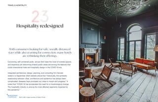 Birch hotel. Image courtesy of Adam Firman
TRAVEL & HOSPITALITY THE FUTURE 100 55
Hospitality redesigned
With consumers looking for safe, socially distanced
stays while also yearning for connection, many hotels
are rethinking their offerings.
Cocooning, self-contained pods, venues that make the most of outside spaces,
and expansive yet welcoming shared public areas are among the features that
could characterize hotel and hospitality design in the COVID-19 era.
Integrated architecture, design, planning, and consulting firm Gensler
stated in a September 2020 website article that “historically, the symbiotic
relationship between cities, architecture and epidemics has always been
complicated; diseases have prompted our cities to morph and progress.” It
noted that “COVID-19 has accelerated the need for a morphological change.
The hospitality industry is among the most affected segments impacted by
this pandemic.”
 