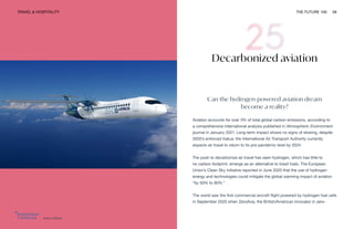 Airbus ZEROe
TRAVEL & HOSPITALITY THE FUTURE 100 59
Decarbonized aviation
Can the hydrogen-powered aviation dream
become a reality?
Aviation accounts for over 3% of total global carbon emissions, according to
a comprehensive international analysis published in Atmospheric Environment
journal in January 2021. Long-term impact shows no signs of slowing, despite
2020’s enforced hiatus; the International Air Transport Authority currently
expects air travel to return to its pre-pandemic level by 2024.
The push to decarbonize air travel has seen hydrogen, which has little to
no carbon footprint, emerge as an alternative to fossil fuels. The European
Union’s Clean Sky initiative reported in June 2020 that the use of hydrogen
energy and technologies could mitigate the global warming impact of aviation
“by 50% to 90%.”
The world saw the first commercial aircraft flight powered by hydrogen fuel cells
in September 2020 when ZeroAvia, the British/American innovator in zero-
 