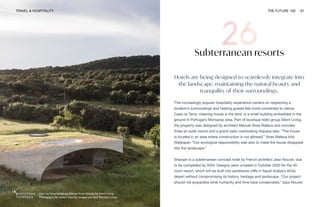 Casa na Terra design by Manuel Aires Mateus for Silent Living.
Photography by Nelson Garrido. Images courtesy of Silent Living
TRAVEL & HOSPITALITY THE FUTURE 100 61
Subterranean resorts
Hotels are being designed to seamlessly integrate into
the landscape, maintaining the natural beauty and
tranquility of their surroundings.
This increasingly popular hospitality experience centers on respecting a
location’s surroundings and helping guests feel more connected to nature.
Casa na Terra, meaning house in the land, is a small building embedded in the
ground in Portugal’s Monsaraz area. Part of boutique hotel group Silent Living,
the property was designed by architect Manuel Aires Mateus and includes
three en-suite rooms and a grand patio overlooking Alqueva lake. “The house
is located in an area where construction is not allowed,” Aires Mateus told
Wallpaper. “Our ecological responsibility was also to make the house disappear
into the landscape.”
Sharaan is a subterranean concept hotel by French architect Jean Nouvel, due
to be completed by 2024. Designs were unveiled in October 2020 for the 40-
room resort, which will be built into sandstone cliffs in Saudi Arabia’s AlUla
desert without compromising its history, heritage and landscape. “Our project
should not jeopardize what humanity and time have consecrated,” says Nouvel.
 