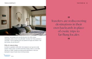 "
Travelers are rediscovering
destinations in their
own backyards in place
of exotic trips to
far-flung locales
"
Airbnb
TRAVEL & HOSPITALITY THE FUTURE 100 65
Vacations “will probably look more like they did in the 1970s, before
deregulation made air travel more affordable,” the New York Times predicted in
June 2020. “Think of highways with cars packed full of gear and children in the
back asking, ‘Are we there yet?’”
Why it’s interesting
As travel in a pandemic world shifts “from airplane to car, big city to small
location, hotel to home,” as Airbnb CEO Brian Chesky noted in a June 2020
interview on CNBC, travelers are rediscovering destinations in their own
backyards in place of exotic trips to far-flung locales.
 