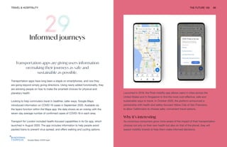 Google Maps COVID layer
TRAVEL & HOSPITALITY THE FUTURE 100 69
Informed journeys
Transportation apps are giving users information
on making their journeys as safe and
sustainable as possible.
Transportation apps have long been a staple on smartphones, and now they
are going beyond simply giving directions. Using newly added functionality, they
are advising people on how to make the smartest choices for physical and
planetary health.
Looking to help commuters travel in healthier, safer ways, Google Maps
introduced information on COVID-19 cases in September 2020. Available via
the layers function within the Maps app, the data shows as an overlay with the
seven-day average number of confirmed cases of COVID-19 in each area.
Transport for London included health-focused capabilities in its Go app, which
launched in August 2020. The app includes information to help people avoid
packed trains to prevent virus spread, and offers walking and cycling options.
Launched in 2019, the Float mobility app allows users in cities across the
United States and in Singapore to find the most cost-effective, safe and
sustainable ways to travel. In October 2020, the platform announced a
partnership with health and safety-focused Yellow Cab of San Francisco,
to allow Californians to choose safer, convenient travel options.
Why it’s interesting
As conscious consumers grow more aware of the impact of their transportation
choices not only on their own health but also on that of the planet, they will
expect mobility brands to help them make informed decisions.
 