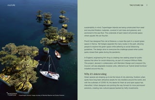 Copenhagen Islands. Image courtesy of Marshall Blecher and Studio Fokstrot
CULTURE THE FUTURE 100 7
sustainability in mind, Copenhagen Islands are being constructed from steel
and recycled flotation materials, covered in lush trees and greenery and
anchored to the sea floor. The underside of each island will provide space
where aquatic life can flourish.
Precht has designed Parc de la Distance, a maze-like park in a vacant green
space in Vienna. Tall hedges separate the many routes in the park, allowing
people to explore the green space while adhering to social distancing
guidelines. The design aims to overcome the challenge posed when public
parks closed their gates during the pandemic.
In England, engineering firm Arup is creating new seating areas for public
spaces that allow for social distancing, as part of Liverpool Without Walls.
This project, devised in collaboration with Meristem Design and Liverpool City
Council, will see adaptable modular units, referred to as “hybrid street furniture,”
installed around the city.
Why it’s interesting
Green spaces are shaping up to be the future of city planning. Outdoor urban
spots have long been attractive assets for city-dwellers around the world, and
with the outbreak of COVID-19, the desire for fresh air and open space has
intensified. Urban designers are pointing the way forward to more permanent
solutions, creating new cultural spaces backed by hefty investments.
 