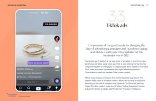 TikTok and Shopify
BRANDS & MARKETING THE FUTURE 100 77
TikTok ads
The promise of the gen Z market is changing the
face of advertising campaigns and brand messaging,
and TikTok is well-poised to capitalize on this
in a major way in 2021.
The favorite gen Z platform is the main driver of an uptick in short-form video
advertising, but fellow social video app Triller is also entering the fray (the two
companies happen to be engaged in a legal dispute about a patent). In October
2020, Triller announced a partnership with digital advertising platform
Consumable to insert ads between Triller’s video content.
TikTok is also drawing on lessons from its Chinese sister app Douyin. The
platform helps users to monetize content, rather than focusing on big-brand
advertising in the vein of Instagram and Facebook. “In China last year they
helped 22 million creators make over $7 billion,” Fabian Ouwehand, founder
and growth director at Uplab, tells Wunderman Thompson Intelligence.
 