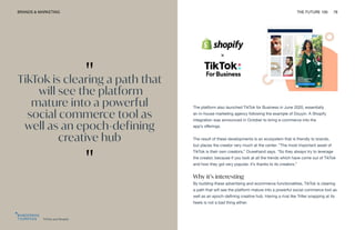 TikTok and Shopify
BRANDS & MARKETING THE FUTURE 100 78
The platform also launched TikTok for Business in June 2020, essentially
an in-house marketing agency following the example of Douyin. A Shopify
integration was announced in October to bring e-commerce into the
app’s offerings.
The result of these developments is an ecosystem that is friendly to brands,
but places the creator very much at the center. “The most important asset of
TikTok is their own creators,” Ouwehand says. “So they always try to leverage
the creator, because if you look at all the trends which have come out of TikTok
and how they got very popular, it’s thanks to its creators.”
Why it’s interesting
By building these advertising and ecommerce functionalities, TikTok is clearing
a path that will see the platform mature into a powerful social commerce tool as
well as an epoch-defining creative hub. Having a rival like Triller snapping at its
heels is not a bad thing either.
"
TikTok is clearing a path that
will see the platform
mature into a powerful
social commerce tool as
well as an epoch-defining
creative hub
"
 