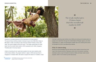 "
The resale market grew
25 times faster
than the overall retail
market in 2019
"
The RealReal and Gucci’s Circular Economy partnership.
Image courtesy of the RealReal
BRANDS & MARKETING THE FUTURE 100 80
influence to increase exposure to the importance of circular fashion.”
The second-hand clothing market is forecast to grow from $28 billion today to
$64 billion in 2024, according to San Francisco-based ThredUp, which calls
itself “the world’s largest online thrift store.” The resale market grew 25 times
faster than the overall retail market in 2019, powered by 64 million shoppers,
ThredUp said in its annual report.
Uniqlo is recycling its own used down jackets into new down jackets under
its Re.Uniqlo initiative. The project started in Japan in 2019 and launched in
Singapore in October 2020, with plans to expand the idea to 27 markets. Uniqlo
has been collecting used clothes since 2006 and sorting and donating items to
people who need them through the United Nations Refugee Agency and other
organizations. In Japan, the fast-fashion retailer also turns clothing that cannot
be donated into fuel or soundproofing material.
Why it’s interesting
Brands are acknowledging that the second-hand market is becoming a key
cog in the circular economy. Playing an active role in the fashion recycling
business is also a way for brands to weed out fakes and keep resale values
buoyant, which in turn shores up first-sale prices.
 