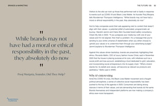 "
While brands may not
have had a moral or ethical
responsibility in the past,
they absolutely do now
"
Pooj Morjaria, founder, Did They Help?
BRANDS & MARKETING THE FUTURE 100 82
Visitors to the site can look up those that performed well or badly in response
to events such as COVID-19 and Black Lives Matter. As founder Pooj Morjaria
tells Wunderman Thompson Intelligence, “While brands may not have had a
moral or ethical responsibility in the past, they absolutely do now.”
And to help companies avoid their ads appearing next to content that doesn’t
align with their values—a potential pitfall of automated, programmatic ad
buying—Nandini Jammi and Claire Atkin founded brand safety consultancy
Check My Ads in 2020. “If you juxtapose your media buy with one of your
values and it’s not aligned, then that’s a problem. It’s a message that you’re
sending to your entire universe of stakeholders when you either choose to
uphold your values or to undermine them through your advertising budget,”
Jammi explains to Wunderman Thompson Intelligence.
Against this values-driven backdrop, brands are proactively highlighting their
ethics. Riccardo Bellini, CEO of luxury fashion house Chloé, said in November
2020 that the house is placing purpose at its core, with initiatives such as a
social profit and loss account, establishing a fund dedicated to girls’ education,
and incorporating social entrepreneurs into its supply chain. “What a brand
stands for, its beliefs and values, will become as relevant as products and
aesthetics,” Bellini said in WWD.
Why it’s interesting
Amid the COVID-19 crisis, the Black Lives Matter movement and a fraught
political atmosphere, a sense of collective social responsibility has been
pushed to the top of the agenda in 2020. Consumers are taking strong
stances in terms of their values, and are demanding that brands do the same.
Brands themselves and independent platforms are now making a company’s
ethics ever-more transparent.
 