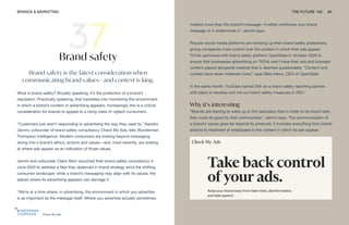 Check My Ads
BRANDS & MARKETING THE FUTURE 100 84
Brand safety
Brand safety is the latest consideration when
communicating brand values—and context is king.
What is brand safety? Broadly speaking, it’s the protection of a brand’s
reputation. Practically speaking, that translates into monitoring the environment
in which a brand’s content or advertising appears. Increasingly this is a critical
consideration for brands to appeal to a rising class of vigilant consumers.
“Customers just aren’t responding to advertising the way they used to,” Nandini
Jammi, cofounder of brand safety consultancy Check My Ads, tells Wunderman
Thompson Intelligence. Modern consumers are looking beyond messaging,
diving into a brand’s ethics, actions and values—and, most recently, are looking
at where ads appear as an indication of those values.
Jammi and cofounder Claire Atkin launched their brand safety consultancy in
June 2020 to address a flaw they observed in brand strategy amid the shifting
consumer landscape: while a brand’s messaging may align with its values, the
places where its advertising appears can damage it.
“We’re at a time where, in advertising, the environment in which you advertise
is as important as the message itself. Where you advertise actually sometimes
matters more than the brand’s message—it either reinforces your brand
message or it undermines it,” Jammi says.
Popular social media platforms are ramping up their brand safety protections,
giving companies more control over the context in which their ads appear.
TikTok partnered with brand safety platform OpenSlate in October 2020 to
ensure that businesses advertising on TikTok won’t have their ads and branded
content placed alongside material that is deemed questionable. “Content and
context have never mattered more,” says Mike Henry, CEO of OpenSlate.
In the same month, YouTube named Zefr as a brand safety reporting partner,
with plans to develop and roll out brand safety measures in 2021.
Why it’s interesting
“Brands are starting to wake up to the realization that in order to be brand safe,
they must do good by their communities,” Jammi says. The communication of
a brand’s values goes far beyond its products; it includes everything from brand
actions to treatment of employees to the context in which its ads appear.
 