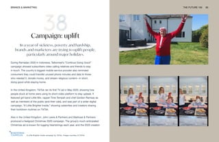 A Little Brighter Inside campaign by TikTok. Images courtesy of TikTok
BRANDS & MARKETING THE FUTURE 100 85
Campaign: uplift
In a year of sickness, poverty and hardship,
brands and marketers are trying to uplift people,
particularly around major holidays.
During Ramadan 2020 in Indonesia, Telkomsel’s “Continue Doing Good”
campaign showed subscribers video calling relatives and friends to stay
in touch. The country’s biggest mobile service provider also reminded
consumers they could transfer unused phone minutes and data to those
who needed it, donate money, and stream religious content—in short,
doing good while staying home.
In the United Kingdom, TikTok ran its first TV ad in May 2020, showing how
people stuck at home were using its short-video platform to stay upbeat. It
featured girl band Little Mix, rapper Tinie Tempah and chef Gordon Ramsay as
well as members of the public (and their cats), and was part of a wider digital
campaign, “A Little Brighter Inside,” showing celebrities and creators sharing
their lockdown routines on TikTok.
Also in the United Kingdom, John Lewis & Partners and Waitrose & Partners
produced a feelgood Christmas 2020 campaign. The group’s much-anticipated
Christmas ad is known for tugging heartstrings each year, and the 2020 creation
 