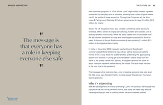 "
The message is
that everyone has
a role in keeping
everyone else safe
"
BRANDS & MARKETING THE FUTURE 100 86
was especially poignant. In “Give A Little Love,” eight artists created vignettes
connected by everyday acts of kindness, showing how a chain of good deeds
can lift the spirits of those around us. Through the Christmas ad, the John
Lewis & Partners and Waitrose & Partners group aimed to raise £4 million ($5.3
million) for charity.
Boots, the UK drugstore chain, also created a Christmas 2020 ad around
kindness. With a series of singing bars of soap, loofahs and bubbles, and a
soaring rendition of the song “What the world needs now is love sweet love,”
the ad solicited donations for soap and other hygiene products for those in
need. At the end of the ad Boots announced it was donating £1 million ($1.3
million) to the Hygiene Bank charity.
In India, in November 2020 mosquito repellent brand Goodknight
commemorated World Children’s Day with an ad that looked almost like
normal times. A boy feeds his toddler brother, pretending the approaching
spoon is an airplane. A young girl pulls her father’s sleeve away from the
flame of the prayer candle he’s lighting. A daughter reminds her father to
apply mosquito repellent before leaving the house. The face mask he dons
is the only clue to the pandemic.
The message is that everyone has a role in keeping everyone else safe, even
the little ones, says Rishabh Parikh, Mumbai-based Wunderman Thompson
planning director.
Why it’s interesting
With the development of several promising COVID-19 vaccines, there could now
be light at the end of the pandemic tunnel. But many still need help and the
campaigns highlight how in uplifting others, we are ourselves uplifted.
 