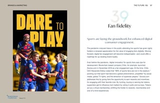 Barça TV+
BRANDS & MARKETING THE FUTURE 100 87
Fan fidelity
Sports are laying the groundwork for enhanced digital
consumer engagement.
The pandemic-induced hiatus in the public attending live sports has given rights
holders a renewed appreciation for the value of engaging fans digitally. Moving
forward, digital fan engagement will become indispensable—and could offer a
roadmap for up-leveling brand loyalty.
Even before the pandemic, digital innovation for sports fans was ripe for
development. Blockchain-based company Chiliz, for example, launched
Socios.com in November 2019 as a fan engagement app. At the time, Chiliz
CEO Alexandre Drefus noted that “99% of sports fans are not in the stadium,”
pointing out that sport had become a global phenomenon, propelled “by social
media, global TV rights, and the attraction of superstar players.” Socios.com
addresses this by giving fans the opportunity to earn rewards and incentives
for engaging with their favorite club. By hunting, buying or earning fan tokens,
supporters get to influence club matters by voting in polls and surveys. Tokens
act as a virtual membership, entitling the holder to rewards, merchandise and
one-of-a-kind experiences.
 