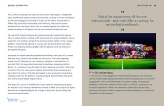 Barca TV+
BRANDS & MARKETING THE FUTURE 100 88
The COVID-19 outbreak has seen the trend reach new heights. In September
2020, the Mumbai Indians cricket club launched a number of virtual innovations
to unite and engage its army of fans, known as the Paltan. Among them is
Paltan Play, launched in association with Samsung. The second-screen
experience for matchdays allows fans to compete against one another by
predicting events in the game, such as runs scored or wickets per over.
La Liga North America is taking an exclusive approach, tapping the growing
trend of watch parties to deliver a VIP experience for a group of Spanish soccer
superfans. It is hosting a series of five exclusive watch parties on the LiveLike
platform, presented by legends of La Liga such as Samuel Eto’o and Diego
Forlán, and featuring streaming Q&As with the players and a live chat room
throughout the game.
Alongside fun digital matchday experiences like these, fans want 24/7 content
that gets them closer to the athletes and the action. That’s why legendary
soccer club FC Barcelona is now building a pedigree in entertainment. In
summer 2020, the organization launched its dedicated streaming platform
Barça TV+, a treasure trove of content for fans, featuring more than 1,000 hours
of content from live matches and replays, behind the scenes exclusives and
gems from the archive. The club also boasts its own production house that is
creating content for the platform, including original documentaries and series,
and even a soccer-based original drama.
The Barça TV+ launch is linked to the Culers premium membership program.
An evolution of an existing membership scheme, it offers full access to all digital
fan services alongside eligibility for a range of discounts, special offers and
prize-draw opportunities.
Why it’s interesting
A rich new era of fan engagement that prioritizes experience and immersion
across multiple digital touchpoints offers brands a new playbook for consumer
engagement—and could hold the key to long-term loyalty. As Stephanie
McMahon, chief brand officer for WWE, said in a CES 2021 panel about the
future fan experience: “Where the intersection of tech [and sports] really
becomes successful is when it creates an emotional experience, an emotional
connection for the audience.”
"
Digital fan engagement will become
indispensable—and could offer a roadmap for
up-leveling brand loyalty
"
 