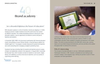Beyond Meat x EVERFI
BRANDS & MARKETING THE FUTURE 100 89
Brand academy
Are cobranded diplomas the future of education?
With education systems in a time of transition, brands are stepping in. In 2020,
lockdowns forced 1.5 billion students around the world home from school,
as UNESCO reported. This created devastating barriers to learning for many
education systems—and an opportunity for brands to come to the aid of
teachers and students.
In November 2020, HSBC UK announced a partnership with financial education
charity Young Money to launch Money Heroes, a financial literacy platform for
children aged 3 to 11. Its program includes resources for parents and teachers,
and covers everything from managing a budget to preventing fraud.
Facebook has been providing help for students and teachers around a variety
of topics not traditionally covered in the classroom. In August 2020, it launched
the Educator Hub, which includes courses for students on anti-racism, digital
literacy and wellbeing, as well as resources for teachers, such as courses on
supervising online learning.
Looking to help children learn more about environmentally friendly living,
Beyond Meat teamed up with social education platform EVERFI to make
sustainability education freely available to students and teachers in the United
States. The online courses launched for the 2020-2021 school year, covering
topics such as climate change and biodiversity, and new activities will be added
throughout 2021 to reinforce the curriculum.
Why it’s interesting
The concept of branded education is not new—McDonald’s established its
Hamburger University in 1961. However, companies are now looking to get
involved in deeper, more impactful ways, training not just their current or future
employees, but future generations.
 
