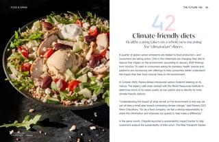 Panera
FOOD & DRINK THE FUTURE 100 94
Climate-friendly diets
Healthy eating takes on a whole new meaning
for “climatarian” diners.
A quarter of global carbon emissions are related to food production—and
consumers are taking action. One in five millennials are changing their diet to
reduce their impact on the environment, according to January 2020 findings
from YouGov. To cater to consumers eating for planetary health, brands and
platforms are introducing new offerings to help consumers better understand
the impact that their food choices have on the environment.
In October 2020, Panera Bread introduced carbon footprint labeling on its
menus. The bakery-café chain worked with the World Resources Institute to
determine which of its meals qualify as low carbon and to identify its most
climate-friendly options.
“Understanding the impact of what we eat on the environment is one way we
can all take a small step toward combating climate change,” said Panera CEO
Niren Chaudhary. “So as a food company, we feel a strong responsibility to
share this information and empower our guests to help make a difference.”
In the same month, Chipotle launched a sustainability impact tracker to help
customers analyze the sustainability of their lunch. The Real Foodprint tracker
 