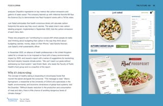 Top: Just Salad
Bottom: Chipotle
FOOD & DRINK THE FUTURE 100 95
analyzes Chipotle’s ingredients on key metrics like carbon emissions and
gallons of water saved. The company teamed up with millennial favorite Bill Nye
the Science Guy to demonstrate how Real Foodprint works with a TikTok video.
Just Salad anticipates that health-conscious diners will calculate carbon
footprints the same way they count calories. The salad chain’s new carbon
labeling program, implemented in September 2020, lists the carbon emissions
of each menu item.
These new programs are “contributing to a social shift where people do really
start thinking about budgeting their carbon in the way they think about
budgeting calories, money, steps on their iPhone,” said Sandra Noonan,
Just Salad’s chief sustainability officer.
In November 2020, an alliance of health professionals in the United Kingdom
called for a climate tax to be imposed on food with a heavy environmental
impact by 2025, and issued a report with a series of suggestions for reorienting
the food industry towards climate action. “We can’t reach our goals without
addressing our food system,” said Kristin Bash, who leads the Faculty of Public
Health’s food group and is a coauthor of the report.
Why it’s interesting
The concept of healthy eating is expanding to encompass foods that
nourish the planet alongside the consumer. “The message is clear,” Marco
Springmann, a researcher at the University of Oxford who specializes in the
health, environmental, and economic dimensions of global food systems, told
the Guardian. “Without drastic reduction in the production and consumption
of meat and dairy, there is little chance of avoiding dangerous levels of
climate change.”
 