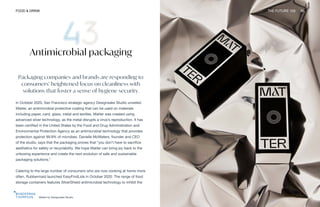 Matter by Designsake Studio
FOOD & DRINK THE FUTURE 100 96
Antimicrobial packaging
Packaging companies and brands are responding to
consumers’ heightened focus on cleanliness with
solutions that foster a sense of hygiene security.
In October 2020, San Francisco strategic agency Designsake Studio unveiled
Matter, an antimicrobial protective coating that can be used on materials
including paper, card, glass, metal and textiles. Matter was created using
advanced silver technology, as the metal disrupts a virus’s reproduction. It has
been certified in the United States by the Food and Drug Administration and
Environmental Protection Agency as an antimicrobial technology that provides
protection against 99.9% of microbes. Danielle McWaters, founder and CEO
of the studio, says that the packaging proves that “you don’t have to sacrifice
aesthetics for safety or recyclability. We hope Matter can bring joy back to the
unboxing experience and create the next evolution of safe and sustainable
packaging solutions.”
Catering to the large number of consumers who are now cooking at home more
often, Rubbermaid launched EasyFindLids in October 2020. The range of food
storage containers features SilverShield antimicrobial technology to inhibit the
 