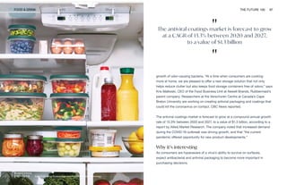 EasyFindLids by Rubbermaid featuring SilverShield technology
FOOD & DRINK THE FUTURE 100 97
growth of odor-causing bacteria. “At a time when consumers are cooking
more at home, we are pleased to offer a new storage solution that not only
helps reduce clutter but also keeps food storage containers free of odors,” says
Kris Malkoski, CEO of the Food Business Unit at Newell Brands, Rubbermaid’s
parent company. Researchers at the Verschuren Centre at Canada’s Cape
Breton University are working on creating antiviral packaging and coatings that
could kill the coronavirus on contact, CBC News reported.
The antiviral coatings market is forecast to grow at a compound annual growth
rate of 13.3% between 2020 and 2027, to a value of $1.3 billion, according to a
report by Allied Market Research. The company noted that increased demand
during the COVID-19 outbreak was driving growth, and that “the current
pandemic offered opportunity for new product developments.”
Why it’s interesting
As consumers are hyperaware of a virus’s ability to survive on surfaces,
expect antibacterial and antiviral packaging to become more important in
purchasing decisions.
"
The antiviral coatings market is forecast to grow
at a CAGR of 13.3% between 2020 and 2027,
to a value of $1.3 billion
"
 