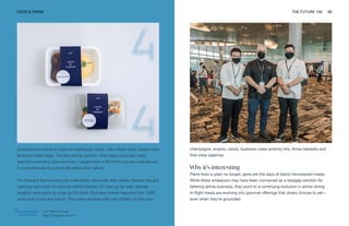 Left: Taste of Finnair
Right: Singapore Airlines
FOOD & DRINK THE FUTURE 100 99
prompted the airline to host two additional meals. Like a flight itself, tickets were
tiered by cabin class. The four dining options—first class, business class,
premium economy and economy—ranged from a $474 five-course meal served
in a private suite to a more affordable $40 option.
For frequent flyers looking for collectibles alongside their meals, Qantas has put
catering carts from its recently retired Boeing 747 fleet up for sale. Qantas
loyalists were quick to snap up the carts; Business Insider reported that 1,000
carts sold in just two hours. They were stocked with mini bottles of wine and
champagne, snacks, candy, business-class amenity kits, throw blankets and
first-class pajamas.
Why it’s interesting
Plane food is plain no longer; gone are the days of bland microwaved meals.
While these endeavors may have been conceived as a stopgap solution for
faltering airline business, they point to a continuing evolution in airline dining.
In-flight meals are evolving into gourmet offerings that diners choose to eat—
even when they’re grounded.
 