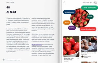 48
AI food
Artificial intelligence (AI) points to
a future of effortless transparency
when it comes to the food on our
plate.
In season four of the HBO TV show Silicon
Valley, two characters created an image-
recognition app that could distinguish different
food types. Now a student at MIT has brought
it to life. Nick Hynes has developed a website
called Pic2Recipe that uses AI to recognize
meals and predict their recipes. In the future,
the website could also provide nutritional
advice by identifying the dish’s ingredients.
“It could allow people to analyze their meals
and determine their nutritional value, or even
to manipulate an existing recipe to be healthier
or to conform to certain dietary restrictions,”
Hynes tells Wired.
Pinterest similarly announced a dish
recognition feature in May 2017 to improve
the user experience for foodies. Users can
take photos of food and find relevant recipes
related to the shot they’ve captured. The
feature has been called “Shazam for food”
and uses machine learning in a similar way to
Pic2Recipe.
Silicon Valley startup Passio also uses image
recognition and machine learning to create
food diagnostic tools that allow users to
swipe their phones over their plate to gather
effortless information on their diet.
Why it’s interesting: In a connected world
obsessed with food photography, image
recognition may well be the easiest route to
calorie counting. AI will become commonplace
in the food and drink industry, enabling
consumers to simply point their phones and
discover all the facts about their food.
FOOD & DRINK
Pinterest Lens dish recognition feature
THE FUTURE 100 100
 