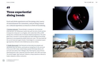 49
Three experiential
dining trends
Food and drink experiences are becoming a key source
of entertainment for consumers, and are being viewed
as a cultural experience as much as a form of socializing.
1. Extreme immersion: Themed dining is crossing over into immersive
entertainment, for multisensory results that push the limits of both sectors.
At Vespertine restaurant in Los Angeles, chef Jordan Kahn offers a $250
tasting menu combined with an immersive theatrical experience. The avant-
garde menu is served in a futuristic glass-and-steel building and the dining
experience is accompanied by ambient electronic music. The menu bucks all
the current local and organic trends in food design for a conceptual, space-
age experience that aims to be intellectual as well as culinary.
2. Foodie theme parks: Food festivals are becoming more popular and
specialized than ever before, and brands are taking them to the next level.
At the end of 2017, Italian market Eataly opened FICO Eataly World, a 20-
acre park and culinary hub in Bologna, Italy, featuring four acres of farms
showcasing local crops, classroom and event spaces, and a 200-room hotel.
The world’s largest “agri-food park” delivers a unique experience tailored to
today’s obsessive culinary consumers.
FOOD & DRINK
01: Red Spinach at Vespertine LA
02: FICO Eataly World
THE FUTURE 100 101
01
02
THE FUTURE 100 101
 