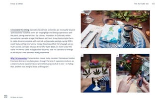 3. Cannabis fine dining: Cannabis-laced food and drinks are moving far beyond
“pot brownies.” Creative chefs are staging high-end dining experiences with
the plant, paving new territory for culinary innovation. In Colorado, where
recreational cannabis is legal, the Mason Jar Event Group hosts stylish farm-
to-table dinners complete with cocktail and cannabis pairings; spring 2016’s
event featured Top Chef winner Hosea Rosenberg. Chef Chris Sayegh serves
multi-course, cannabis-infused dinners for $200-$500 per ticket under the
name The Herbal Chef. As legalization expands, look for cannabis to emerge
as the key to a new, elevated dining experience.
Why it’s interesting: Consumers en masse today consider themselves foodies.
Food and drink are now being seen through the lens of experience culture, as
a shared cultural experience and an intellectual pursuit all in one—or, failing
that, another neat thing to share on Instagram.
03
03 03
THE FUTURE 100FOOD & DRINK 102
03: Mason Jar Events
 