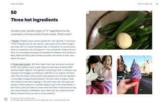 50
Three hot ingredients
Another year, another spate of “it” ingredients in the
constantly evolving world of food trends. What’s next?
1. Pandan: If Nigella Lawson anoints pandan the “next big thing,” it must be so.
“I think it’s going to be the new matcha,” says Lawson of the sweet, pungent
east Asian leaf. In its native Southeast Asia, it is famed for its unusual aroma,
which is compared to nuts and popcorn. In the cocktail bars of New York and
Paris, it’s increasingly becoming a hot ingredient for libations. Nico de Soto at
Mace, Mabel and Sherry Butt all feature pandan concoctions on their menu.
Watch this space.
2. Purple sweet potato: “With their bright violet color and dense nutritional
profile, you're going to want to grab a bag of purple sweet potatoes ASAP,”
declares Shape magazine. The ingredient, already big in Asia, is making its way
stateside. Food bloggers are flocking to Café Bora in Los Angeles, the Seoul
café’s first US outpost, where purple sweet potatoes are the main ingredient
in some highly Instagrammable desserts. The best-known is bingsoo, made
with shaved ice and sweet toppings. In the same camp, ube, the purple yam
popular in Filipino desserts, is rapidly making its way to the United States. In
New York’s Lower East Side, ice cream store Soft Swerve has started serving
ube-colored desserts. OddFellows, also in New York, has collaborated with
Mission Chinese Food on an ube ice cream sandwich.
THE FUTURE 100FOOD & DRINK 103
01: Pandan Ice Cream at Ox Club in Leeds
02: Left Image: Sweet potato desserts at Cafe Bora. Right Image: Ube ice cream at Soft Swerve NYC
01
02 02
 