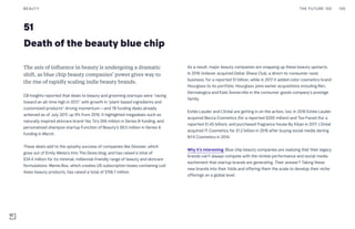 51
The axis of influence in beauty is undergoing a dramatic
shift, as blue chip beauty companies’ power gives way to
the rise of rapidly scaling indie beauty brands.
CB Insights reported that deals to beauty and grooming startups were “racing
toward an all-time high in 2017,” with growth in “plant-based ingredients and
customized products” driving momentum—and 78 funding deals already
achieved as of July 2017, up 9% from 2016. It highlighted megadeals such as
naturally inspired skincare brand Yes To’s $56 million in Series B funding, and
personalized shampoo startup Function of Beauty’s $9.5 million in Series A
funding in March.
These deals add to the splashy success of companies like Glossier, which
grew out of Emily Weiss’s Into The Gloss blog, and has raised a total of
$34.4 million for its minimal, millennial-friendly range of beauty and skincare
formulations. Meme Box, which creates US subscription boxes containing cult
Asian beauty products, has raised a total of $156.7 million.
As a result, major beauty companies are snapping up these beauty upstarts.
In 2016 Unilever acquired Dollar Shave Club, a direct-to-consumer razor
business, for a reported $1 billion, while in 2017 it added color cosmetics brand
Hourglass to its portfolio. Hourglass joins earlier acquisitions including Ren,
Dermalogica and Kate Somerville in the consumer goods company’s prestige
family.
Estée Lauder and L’Oréal are getting in on the action, too. In 2016 Estée Lauder
acquired Becca Cosmetics (for a reported $200 million) and Too Faced (for a
reported $1.45 billion), and purchased fragrance house By Kilian in 2017. L’Oréal
acquired IT Cosmetics for $1.2 billion in 2016 after buying social media darling
NYX Cosmetics in 2014.
Why it’s interesting: Blue chip beauty companies are realizing that their legacy
brands can’t always compete with the nimble performance and social media
excitement that startup brands are generating. Their answer? Taking these
new brands into their folds and offering them the scale to develop their niche
offerings on a global level.
Death of the beauty blue chip
THE FUTURE 100BEAUTY 106
 