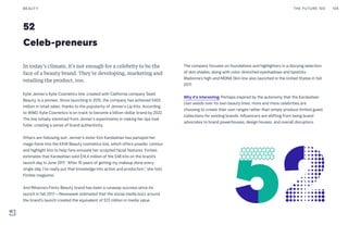 Celeb-preneurs
52
In today’s climate, it’s not enough for a celebrity to be the
face of a beauty brand. They’re developing, marketing and
retailing the product, too.
Kylie Jenner’s Kylie Cosmetics line, created with California company Seed
Beauty, is a pioneer. Since launching in 2015, the company has achieved $420
million in retail sales, thanks to the popularity of Jenner’s Lip Kits. According
to WWD, Kylie Cosmetics is on track to become a billion-dollar brand by 2022.
The line initially stemmed from Jenner’s experiments in making her lips look
fuller, creating a sense of brand authenticity.
Others are following suit. Jenner’s sister Kim Kardashian has parlayed her
mega-fame into the KKW Beauty cosmetics line, which offers powder contour
and highlight kits to help fans emulate her sculpted facial features. Forbes
estimates that Kardashian sold $14.4 million of the $48 kits on the brand’s
launch day in June 2017. “After 10 years of getting my makeup done every
single day, I’ve really put that knowledge into action and production,” she told
Forbes magazine.
And Rihanna’s Fenty Beauty brand has been a runaway success since its
launch in fall 2017—Newsweek estimated that the social media buzz around
the brand’s launch created the equivalent of $72 million in media value.
The company focuses on foundations and highlighters in a dizzying selection
of skin shades, along with color-drenched eyeshadows and lipsticks.
Madonna’s high-end MDNA Skin line also launched in the United States in fall
2017.
Why it’s interesting: Perhaps inspired by the autonomy that the Kardashian
clan wields over its own beauty lines, more and more celebrities are
choosing to create their own ranges rather than simply produce limited guest
collections for existing brands. Influencers are shifting from being brand
advocates to brand powerhouses, design houses, and overall disruptors.
THE FUTURE 100BEAUTY 108
 