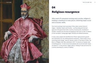 04
Religious resurgence
After years of consumers turning more secular, religion is
making a comeback in some places, following major social
and economic shifts.
This trend is perhaps most surprising in China, where various forms of
religion—Buddhist, Daoist and Christian—are flourishing with the tacit
approval of the government after a century of persecution. Hundreds of
temples, mosques and churches are popping up each year to cater to millions
of new worshipers, fueling pilgrimages, festivals and related businesses.
In many cases, people who benefited from China’s rapid economic growth
and urbanization are now seeking spiritual sustenance. “There’s been a lot of
wrenching social change,” says Ian Johnson, author of The Souls of China: The
Return of Religion after Mao, published in 2017. “It’s almost as if people need
a breathing period—to look around and evaluate who we are and what values
we believe in.” In this scenario, religion offers a “feeling of rules and norms for
a society searching for a sense of stability.”
THE FUTURE 100 11CULTURE
Met exhibition "Fashion and the Catholic Imagination"
 