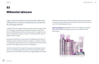 53
Legacy skincare brands are repositioning for millennials
seeking honest, transparent marketing, and a break from
the anti-aging narrative.
In August 2017, beauty magazine Allure announced it would no longer use the
term “anti-aging,” choosing instead to embrace the beauty of age. Allure’s
editor in chief Michelle Lee called on all beauty brands to “change the conver-
sation and celebrate the beauty in all ages” as millennials dictate a new lan-
guage for skincare brands.
Emerging US-based beauty brands Glossier and Milk Makeup have both suc-
cessfully captured a millennial audience by opting for an authentic aesthetic
in marketing, and replacing terms such as “anti-aging” with references such as
“age better.” Now legacy skincare brands are following suit.
StriVectin introduced NIA in spring 2017, using real-world Instagram posts as
part of its marketing campaign. NIA stands for Not Into Aging and includes
products such as Tech Neck Line Smoother and Tightening Neck Serum Roller.
Millennial skincare
Millennial-orientated haircare brand Verb started selling in Urban Outfitters
in spring 2017, while makeup brand Urban Decay moved into skincare with the
launch of its Rehab Makeup Prep line.
Why it’s interesting: Wave goodbye to the term “anti-aging” and unrealistic
glossy advertising. Instead, bring on raw, honest, and modern skincare
preventatives.
THE FUTURE 100BEAUTY 110
StriVectin NIA
 