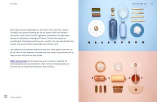 Even major brands are getting in on the action. From June 2017, Unilever-
owned St Ives opened its Mixing Bar for six weeks in New York’s SoHo—
customers could choose from 50 ingredient combinations to make facial
scrubs or body lotions, retailing for $12 each. The bar also served as
something of a testing ground. Customers could try out new ingredients in the
scrubs, such as pink lychee, kale, ginger, and volcanic sand.
Shea Moisture has launched its Beauty Hack line, which allows customers to
pick a base, oil, and fragrance to create their own version of products such as
sugar scrubs, body oils and clay masks.
Why it’s interesting: Brands are picking up on consumers’ appetite for
personalization and experimentation when it comes to beauty products—
and their yen to stamp their identity on their products.
THE FUTURE 100BEAUTY 113
Function of Beauty
 