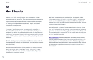 55
Gen Z beauty
Both these brands sell direct to consumers only, and have built ardent
followings among teens and tweens online. And, while NYX Cosmetics now
has its own stores (L’Oréal acquired the brand in 2014), it built up the cult
following for its color-saturated products among young consumers via social
media and engaging with bloggers.
Anna-Marie Solowij, CEO and co-founder of BeautyMart, notes that brands
have “very quickly swerved their attention to teens because they realize this
generation doesn’t consume in the way that brands are used to. There’s a bit
of a panic about how to communicate and sell to them when they have such
different values as consumers.”
Why it’s interesting: Teens and tweens don’t necessarily respond to large-
scale ad campaigns, and are instead drawn to brands that meet them in the
spaces they seek out on social media and online. This is also a generation
that’s comfortable talking about mental health and wellness issues as much
as beauty products, and expects brands and media to be just as fluent in
these subjects.
Tween and teen beauty might once have been solely
about anti-acne products, but brands and publications are
increasingly paying attention to the youngest members
of generation Z and addressing their needs in a more
nuanced, complex way.
Fitness guru Tracy Anderson’s Total Teen, published by Rodale Kids in
December 2017, is billed as “Tracy Anderson’s Guide to Health, Happiness,
and Ruling Your World.” The book is filled with strength and cardio workouts
that are safe for teens and tweens, simple, healthy recipes, and motivational
stories that the publisher says “emphasize healthy, active living and positive
self-image.”
Similarly, Teen Vogue has launched a dedicated Wellness section on its site,
spotlighting stories on sexual and mental health, spirituality, fitness, nutrition
and relationships.
And the newest makeup brands for this generation are meeting customers
where they’re most likely to congregate—online. Lime Crime is a vegan,
cruelty-free, affordable color cosmetics brand, while Colour Pop creates
eyeshadows in shades such as DGAF.
THE FUTURE 100BEAUTY 114
 