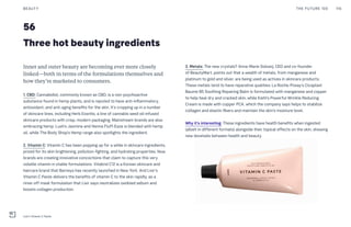 56
Three hot beauty ingredients
3. Metals: The new crystals? Anna-Marie Solowij, CEO and co-founder
of BeautyMart, points out that a wealth of metals, from manganese and
platinum to gold and silver, are being used as actives in skincare products.
These metals tend to have reparative qualities: La Roche-Posay’s Cicaplast
Baume B5 Soothing Repairing Balm is formulated with manganese and copper
to help heal dry and cracked skin, while Kiehl’s Powerful Wrinkle Reducing
Cream is made with copper PCA, which the company says helps to stabilize
collagen and elastin fibers and maintain the skin’s moisture level.
Why it’s interesting: These ingredients have health benefits when ingested
(albeit in different formats) alongside their topical effects on the skin, showing
new dovetails between health and beauty.
Inner and outer beauty are becoming ever more closely
linked—both in terms of the formulations themselves and
how they’re marketed to consumers.
1. CBD: Cannabidiol, commonly known as CBD, is a non-psychoactive
substance found in hemp plants, and is reputed to have anti-inflammatory,
antioxidant, and anti-aging benefits for the skin. It’s cropping up in a number
of skincare lines, including Herb Essntls, a line of cannabis seed oil-infused
skincare products with crisp, modern packaging. Mainstream brands are also
embracing hemp. Lush’s Jasmine and Henna Fluff-Eaze is blended with hemp
oil, while The Body Shop’s Hemp range also spotlights the ingredient.
2. Vitamin C: Vitamin C has been popping up for a while in skincare ingredients,
prized for its skin brightening, pollution-fighting, and hydrating properties. Now
brands are creating innovative concoctions that claim to capture this very
volatile vitamin in stable formulations. Vitabrid C12 is a Korean skincare and
haircare brand that Barneys has recently launched in New York. And Lixir’s
Vitamin C Paste delivers the benefits of vitamin C to the skin rapidly, as a
rinse-off mask formulation that Lixir says neutralizes oxidized sebum and
boosts collagen production.
THE FUTURE 100BEAUTY 116
Lixir's Vitamin C Paste
 