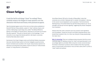 57
Clean fatigue
Could the fad for all things “clean” be ending? There
certainly seems to be fatigue in some quarters over the
obsession with food and beauty with puritanical appeal.
Take the backlash against some of the more out-there advice published on
Gwyneth Paltrow’s Goop website, a paean to “clean” wellness, beauty, and
nutrition. Addressing a recent Goop story called “The Medical Medium’s
Opinion on the Origins of Thyroid Cancer,” physician Dr Jen Gunter put forward
the pithy response, “This post on thyroid cancer is full of garbage… It is an
obscenity to use a large international platform, like Goop’s, to promote
brazenly false ideas about cancer.”
Nutritionists from King’s College London and the British Dietetic Association
have also rebutted Goop’s advice on the harm allegedly caused by lectins,
found in tomatoes and cucumbers. (For its part, Goop issueda riposte to its
detractors accusing those who publicly criticize its advice of “indiscriminate
attacks” to “bring attention to themselves.”)
Anna-Marie Solowij, CEO and co-founder of BeautyMart, notes that
consumers are currently “obsessed with ‘no nasties’ formulations,” referring
to the concern around ingredients such as parabens. The Environmental
Working Group in the United States has said that these products can “act as
estrogens and disrupt hormone signaling,” suggesting they should “disappear
from cosmetics.”
Solowij notes that, when customers won’t buy products with ingredients
such as parabens, “brands are forced to formulate using alternatives. Once
brands have invested in this, it’s in their own interests to keep perpetuating
the ‘clean’ story.”
Why it’s interesting: There are rumblings among consumers that the current
marketing vogue for labeling a product as “clean” and expecting sales to rise
accordingly might be outmoded. While consumers remain concerned about
the levels of chemicals in products, there’s evidence that they’re growing
weary of some brands’ and products’ more out-there claims when it comes to
“clean” health and wellness.
THE FUTURE 100BEAUTY 118
 
