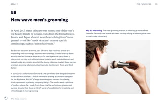 58
New wave men’s grooming
Why it’s interesting: The male grooming market is reflecting a more refined
clientele. Personal care brands will need to stop relying on stereotypical cues
to reach male consumers.
In April 2017, men’s skincare was named one of the year’s
top beauty trends by Google. Data from the United States,
France and Japan showed searches evolving from “more
general terms like ‘men’s skincare’ to more specific
terminology, such as ‘men’s face wash.’”
As skincare becomes a normal part of men’s daily routines, brands are
responding with increasingly sophisticated offerings. London startup Beast
aims to overhaul the retail experience for men’s personal care. Beast’s
interiors do not rely on traditional visual cues to reach male audiences, and
instead evoke any retailer aimed at the luxury millennial market. Beast carries
premium grooming labels including Haeckels, Gentlemen’s Tonic, and Blind
Barber.
In June 2017, London-based Follicle & Limb partnered with designer Benjamin
Hubert to launch Offset, a line of minimalist shaving accessories designed
for the Apple era. And NYCxDesign saw designers reinvent the shaving
brush, sponsored by shaving company Harry’s. The results were a plethora
of modern objets d’art made from glass, marble and volcano-pressurized
pumice, showing that there is still of world of possibilities for creativity and
refined design in men’s grooming.
THE FUTURE 100BEAUTY 119
Offset shaving accessories
 