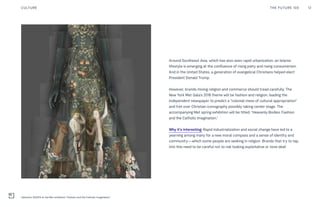 Around Southeast Asia, which has also seen rapid urbanization, an Islamic
lifestyle is emerging at the confluence of rising piety and rising consumerism.
And in the United States, a generation of evangelical Christians helped elect
President Donald Trump.
However, brands mixing religion and commerce should tread carefully. The
New York Met Gala’s 2018 theme will be fashion and religion, leading the
Independent newspaper to predict a “colonial mess of cultural appropriation”
and fret over Christian iconography possibly taking center stage. The
accompanying Met spring exhibition will be titled: "Heavenly Bodies: Fashion
and the Catholic Imagination."
Why it’s interesting: Rapid industrialization and social change have led to a
yearning among many for a new moral compass and a sense of identity and
community—which some people are seeking in religion. Brands that try to tap
into this need to be careful not to risk looking exploitative or tone deaf.
THE FUTURE 100 12CULTURE
Valentino SS2014 at the Met exhibition "Fashion and the Catholic Imagination"
 