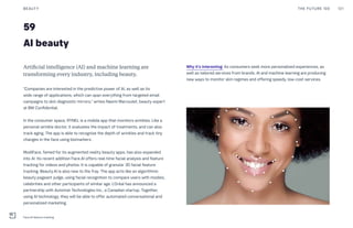 59
AI beauty
Why it’s interesting: As consumers seek more personalized experiences, as
well as tailored services from brands, AI and machine learning are producing
new ways to monitor skin regimes and offering speedy, low-cost services.
Artificial intelligence (AI) and machine learning are
transforming every industry, including beauty.
“Companies are interested in the predictive power of AI, as well as its
wide range of applications, which can span everything from targeted email
campaigns to skin diagnostic mirrors,” writes Naomi Marcoulet, beauty expert
at BW Confidential.
In the consumer space, RYNKL is a mobile app that monitors wrinkles. Like a
personal wrinkle doctor, it evaluates the impact of treatments, and can also
track aging. The app is able to recognize the depth of wrinkles and track tiny
changes in the face using biomarkers.
ModiFace, famed for its augmented reality beauty apps, has also expanded
into AI. Its recent addition Face.AI offers real-time facial analysis and feature
tracking for videos and photos. It is capable of granular 3D facial feature
tracking. Beauty.AI is also new to the fray. The app acts like an algorithmic
beauty pageant judge, using facial recognition to compare users with models,
celebrities and other participants of similar age. L’Oréal has announced a
partnership with Automat Technologies Inc., a Canadian startup. Together,
using AI technology, they will be able to offer automated conversational and
personalized marketing.
THE FUTURE 100BEAUTY 121
Face.AI feature tracking
 