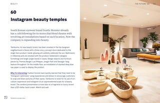 60
Instagram beauty temples
South Korean eyewear brand Gentle Monster already
has a cult following for its stores that blend theatre with
revolving art installations based on each location. Now the
company is expanding into beauty.
Tamburins, its new beauty brand, has been unveiled in the hip Gangnam
neighborhood in Seoul with a three-story concept store dedicated to the
single hero product. Inside, glowing orb exhibits celebrate the sun. Bathrooms
in millennial pink are stocked with the product, bedecked in designer
furnishings and single jungle leaves in vases. Design objects and furniture
pieces by Thomas Barger, Luiz Philippe, Jongjin Park and Seungjin Yang
feature throughout. On the middle floor, an installation of stacked deep blue
raw paper is used to display the product.
Why it’s interesting: Fashion brands have quickly learned that they need to be
“Instagram-optimized,” using experiences and shows to encourage customers
to snap and share pictures of their wares. Tamburins is novel for its use of art,
culture, experience and Instagram at an unprecedented scale for a beauty
brand. The cerebral presentation is more akin to a fragrance or luxury brand
than a $23-dollar hand cream. Watch and wait.
THE FUTURE 100BEAUTY 122
Tamburins concept store
 